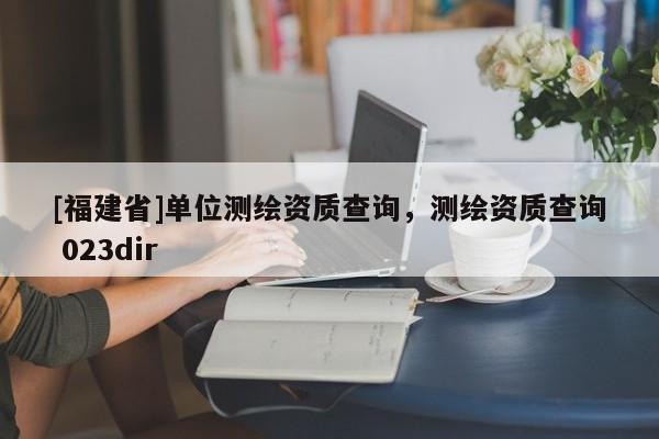[福建省]單位測(cè)繪資質(zhì)查詢(xún)，測(cè)繪資質(zhì)查詢(xún) 023dir