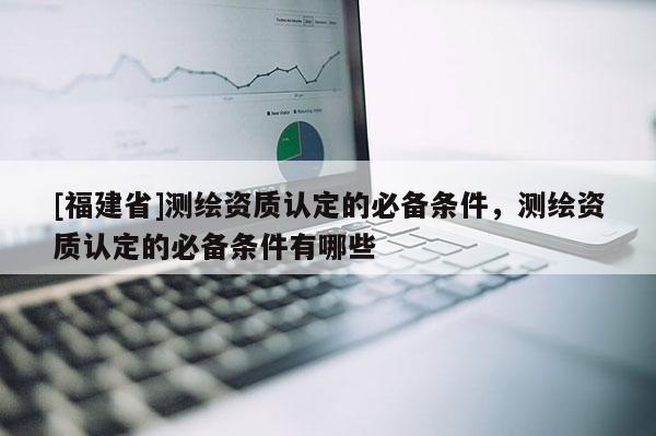 [福建省]測(cè)繪資質(zhì)認(rèn)定的必備條件，測(cè)繪資質(zhì)認(rèn)定的必備條件有哪些