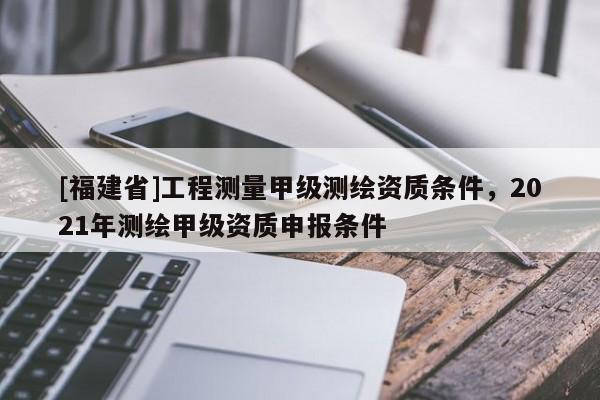 [福建省]工程測量甲級測繪資質條件，2021年測繪甲級資質申報條件