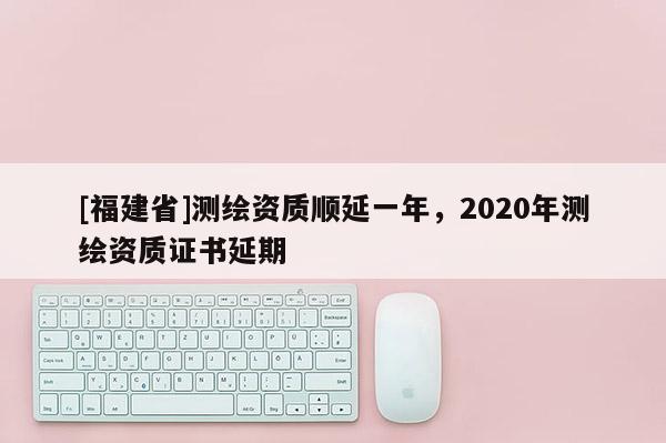 [福建省]測繪資質(zhì)順延一年，2020年測繪資質(zhì)證書延期