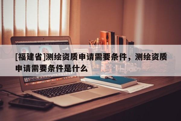 [福建省]測繪資質(zhì)申請需要條件，測繪資質(zhì)申請需要條件是什么