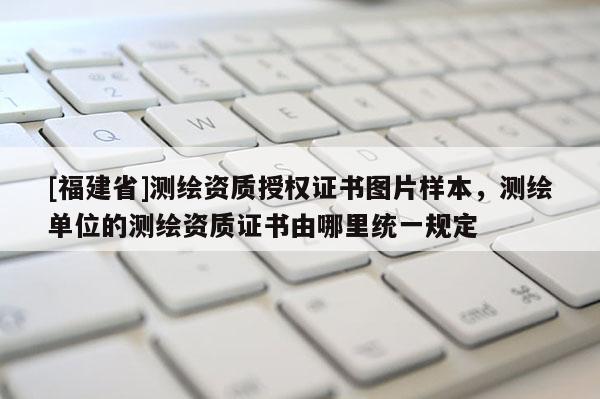 [福建省]測(cè)繪資質(zhì)授權(quán)證書(shū)圖片樣本，測(cè)繪單位的測(cè)繪資質(zhì)證書(shū)由哪里統(tǒng)一規(guī)定