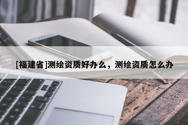 [福建省]測繪資質(zhì)好辦么，測繪資質(zhì)怎么辦
