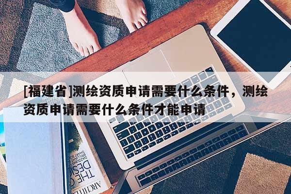 [福建省]測繪資質(zhì)申請需要什么條件，測繪資質(zhì)申請需要什么條件才能申請