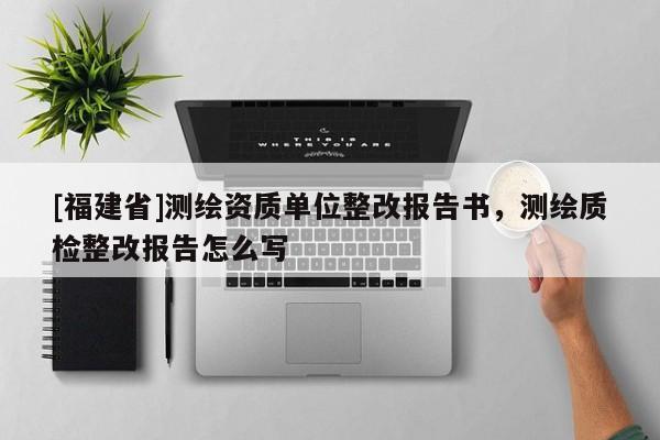 [福建省]測(cè)繪資質(zhì)單位整改報(bào)告書，測(cè)繪質(zhì)檢整改報(bào)告怎么寫
