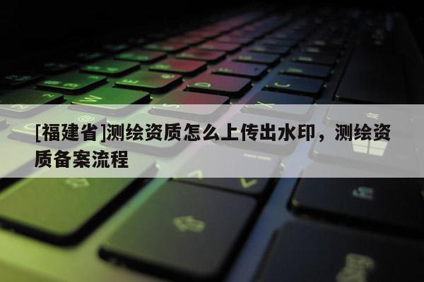 [福建省]測繪資質(zhì)怎么上傳出水印，測繪資質(zhì)備案流程