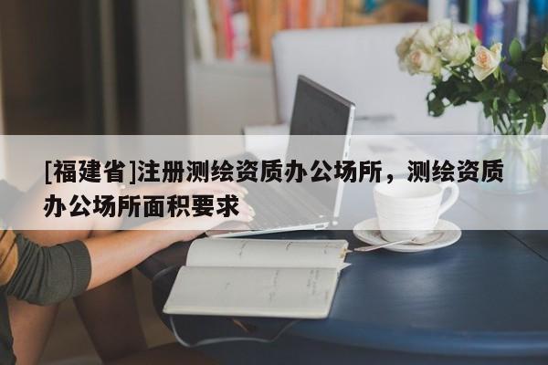 [福建省]注冊測繪資質(zhì)辦公場所，測繪資質(zhì)辦公場所面積要求