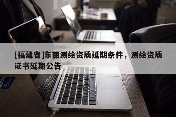 [福建省]東麗測(cè)繪資質(zhì)延期條件，測(cè)繪資質(zhì)證書延期公告