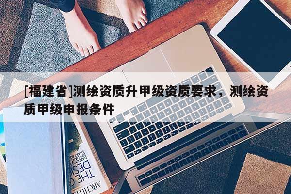 [福建省]測繪資質(zhì)升甲級資質(zhì)要求，測繪資質(zhì)甲級申報條件
