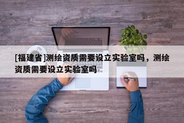 [福建省]測繪資質需要設立實驗室嗎，測繪資質需要設立實驗室嗎