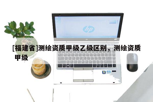 [福建省]測繪資質(zhì)甲級乙級區(qū)別，測繪資質(zhì) 甲級