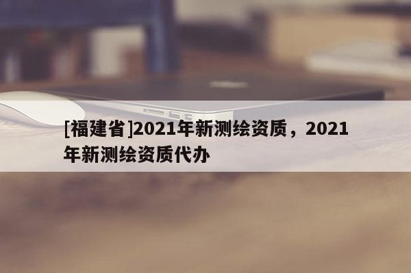 [福建省]2021年新測繪資質(zhì)，2021年新測繪資質(zhì)代辦