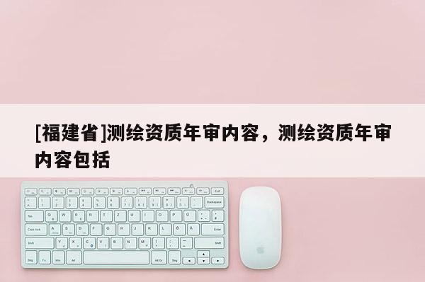 [福建省]測繪資質(zhì)年審內(nèi)容，測繪資質(zhì)年審內(nèi)容包括