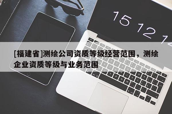 [福建省]測繪公司資質(zhì)等級經(jīng)營范圍，測繪企業(yè)資質(zhì)等級與業(yè)務(wù)范圍