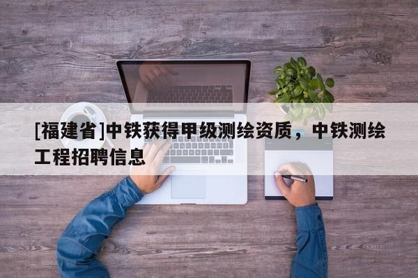 [福建省]中鐵獲得甲級測繪資質(zhì)，中鐵測繪工程招聘信息