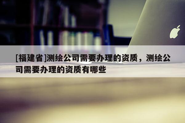 [福建省]測(cè)繪公司需要辦理的資質(zhì)，測(cè)繪公司需要辦理的資質(zhì)有哪些