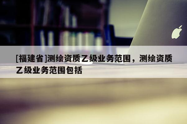 [福建省]測(cè)繪資質(zhì)乙級(jí)業(yè)務(wù)范圍，測(cè)繪資質(zhì)乙級(jí)業(yè)務(wù)范圍包括