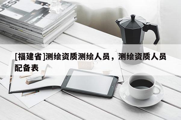[福建省]測繪資質(zhì)測繪人員，測繪資質(zhì)人員配備表