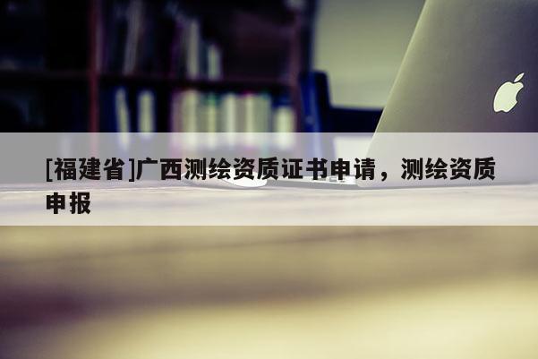 [福建省]廣西測繪資質(zhì)證書申請，測繪資質(zhì)申報(bào)