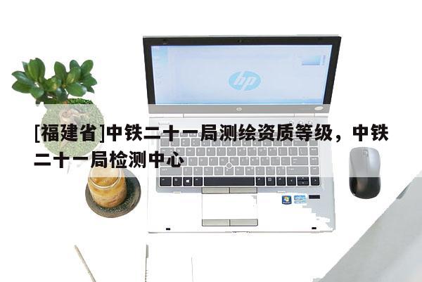 [福建省]中鐵二十一局測繪資質(zhì)等級(jí)，中鐵二十一局檢測中心