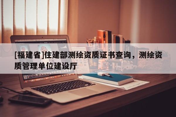 [福建省]住建部測(cè)繪資質(zhì)證書查詢，測(cè)繪資質(zhì)管理單位建設(shè)廳