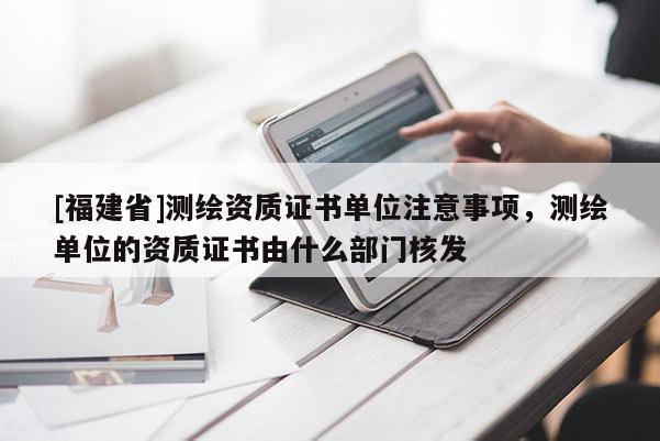 [福建省]測繪資質證書單位注意事項，測繪單位的資質證書由什么部門核發(fā)