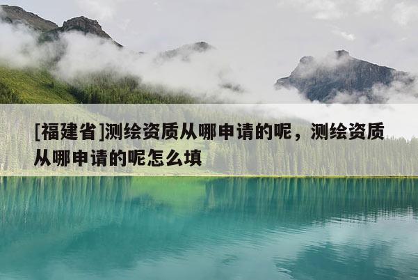 [福建省]測繪資質(zhì)從哪申請的呢，測繪資質(zhì)從哪申請的呢怎么填