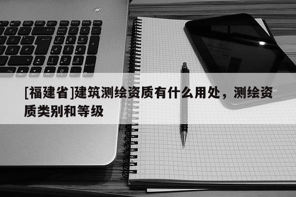 [福建省]建筑測繪資質有什么用處，測繪資質類別和等級