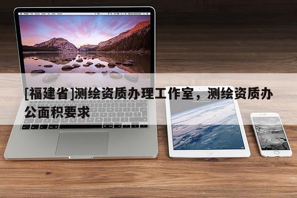 [福建省]測繪資質(zhì)辦理工作室，測繪資質(zhì)辦公面積要求