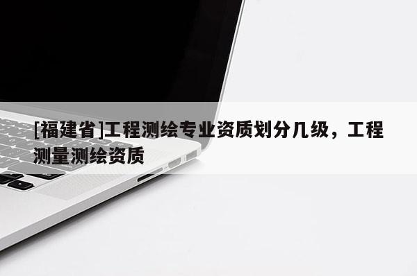 [福建省]工程測繪專業(yè)資質(zhì)劃分幾級，工程測量測繪資質(zhì)
