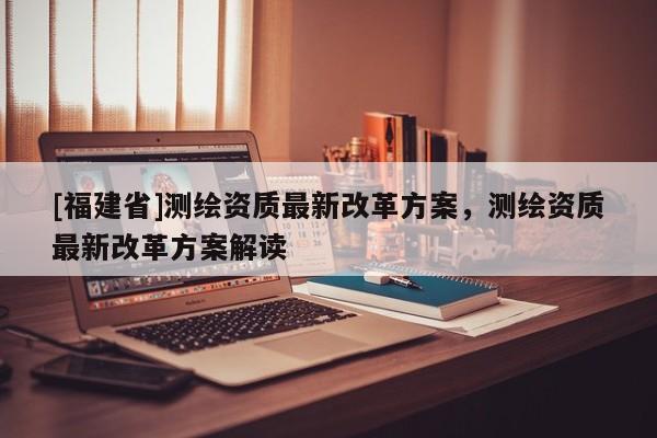 [福建省]測繪資質(zhì)最新改革方案，測繪資質(zhì)最新改革方案解讀