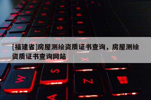[福建省]房屋測繪資質(zhì)證書查詢，房屋測繪資質(zhì)證書查詢網(wǎng)站
