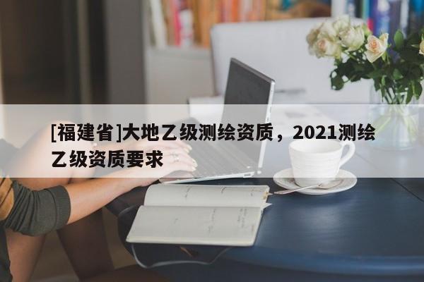 [福建省]大地乙級(jí)測(cè)繪資質(zhì)，2021測(cè)繪乙級(jí)資質(zhì)要求