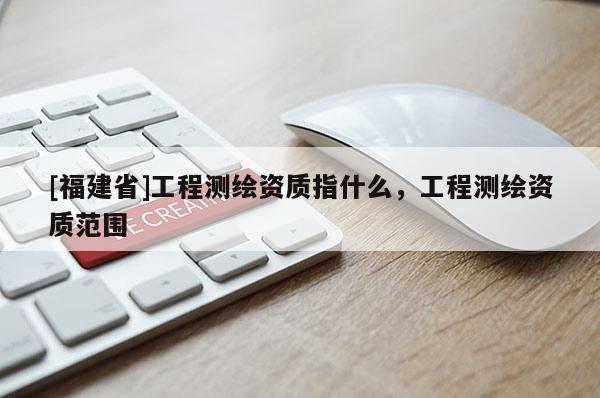 [福建省]工程測(cè)繪資質(zhì)指什么，工程測(cè)繪資質(zhì)范圍