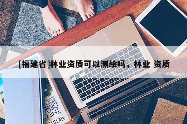 [福建省]林業(yè)資質(zhì)可以測繪嗎，林業(yè) 資質(zhì)