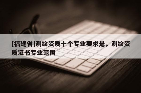 [福建省]測繪資質(zhì)十個專業(yè)要求是，測繪資質(zhì)證書專業(yè)范圍