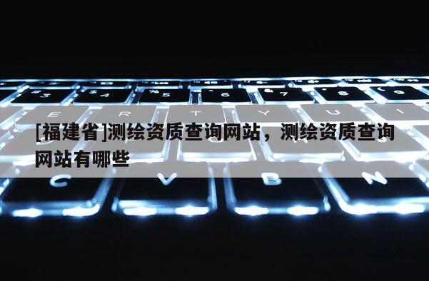 [福建省]測繪資質(zhì)查詢網(wǎng)站，測繪資質(zhì)查詢網(wǎng)站有哪些