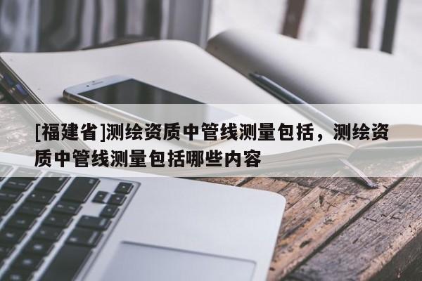 [福建省]測繪資質(zhì)中管線測量包括，測繪資質(zhì)中管線測量包括哪些內(nèi)容