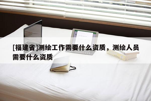 [福建省]測(cè)繪工作需要什么資質(zhì)，測(cè)繪人員需要什么資質(zhì)