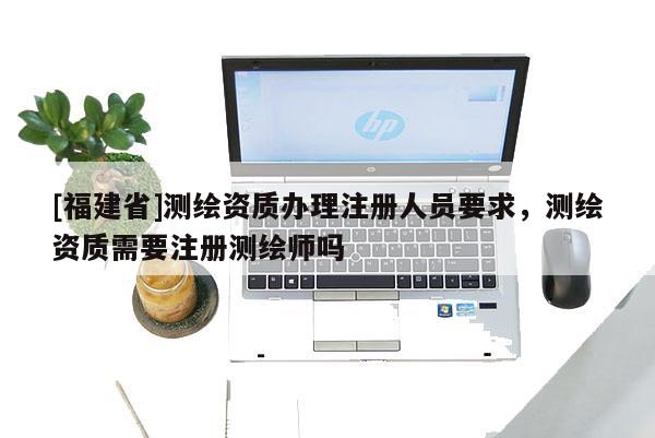 [福建省]測繪資質(zhì)辦理注冊人員要求，測繪資質(zhì)需要注冊測繪師嗎