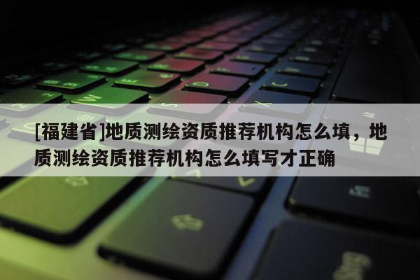 [福建省]地質測繪資質推薦機構怎么填，地質測繪資質推薦機構怎么填寫才正確