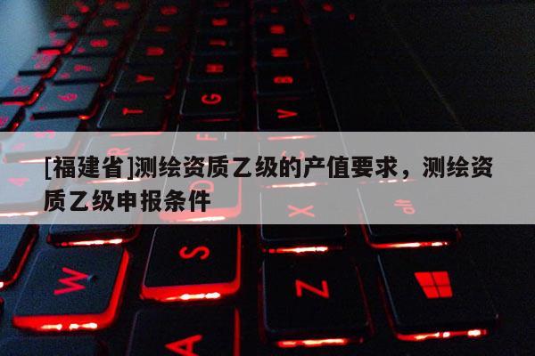 [福建省]測(cè)繪資質(zhì)乙級(jí)的產(chǎn)值要求，測(cè)繪資質(zhì)乙級(jí)申報(bào)條件