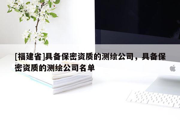 [福建省]具備保密資質(zhì)的測(cè)繪公司，具備保密資質(zhì)的測(cè)繪公司名單