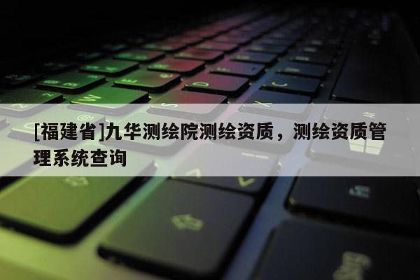 [福建省]九華測繪院測繪資質(zhì)，測繪資質(zhì)管理系統(tǒng)查詢
