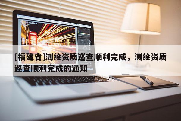 [福建省]測繪資質(zhì)巡查順利完成，測繪資質(zhì)巡查順利完成的通知
