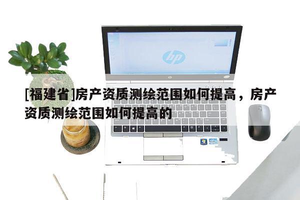 [福建省]房產(chǎn)資質(zhì)測繪范圍如何提高，房產(chǎn)資質(zhì)測繪范圍如何提高的