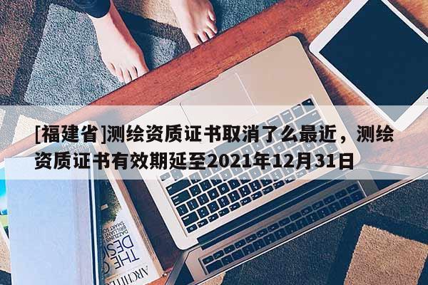 [福建省]測(cè)繪資質(zhì)證書(shū)取消了么最近，測(cè)繪資質(zhì)證書(shū)有效期延至2021年12月31日