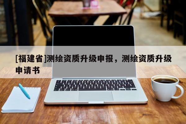 [福建省]測繪資質(zhì)升級申報，測繪資質(zhì)升級申請書