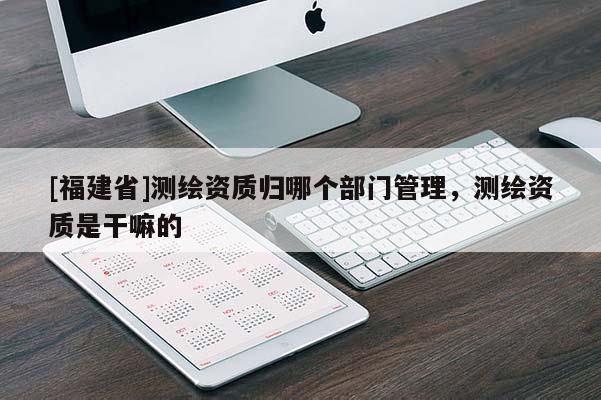 [福建省]測繪資質(zhì)歸哪個部門管理，測繪資質(zhì)是干嘛的