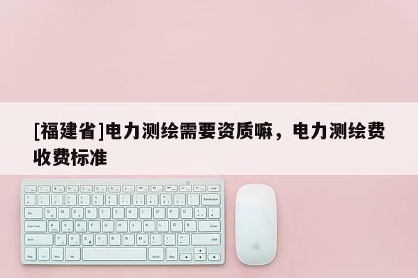 [福建省]電力測繪需要資質(zhì)嘛，電力測繪費收費標(biāo)準(zhǔn)